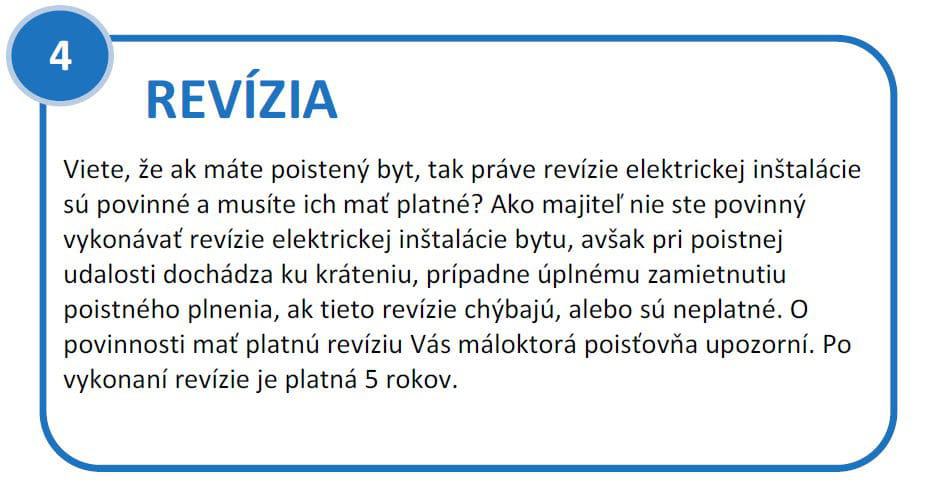 Revízia elektrickej inštalácie bytu. Viete, že ak máte poistený byt, tak práve revízie elektrickej inštalácie sú povinné a musíte ich mať platné? Ako majiteľ nie ste povinný vykonávať revízie elektrickej inštalácie bytu, avšak pri poistnej udalosti dochádza ku kráteniu, prípadne úplnému zamietnutiu poistného plnenia, ak tieto revízie chýbajú, alebo sú neplatné. O povinnosti mať platnú revíziu Vás máloktorá poisťovňa upozorní. Po vykonaní revízie je platná 5 rokov.